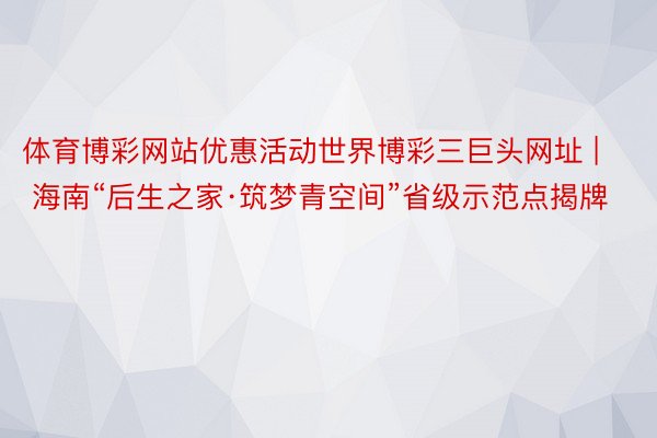 体育博彩网站优惠活动世界博彩三巨头网址 | 海南“后生之家·筑梦青空间”省级示范点揭牌