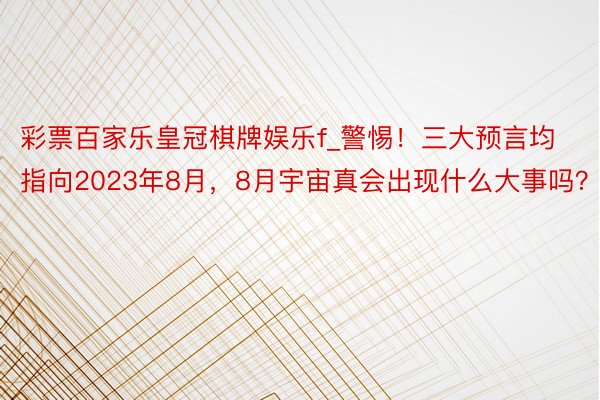 彩票百家乐皇冠棋牌娱乐f_警惕！三大预言均指向2023年8月，8月宇宙真会出现什么大事吗？