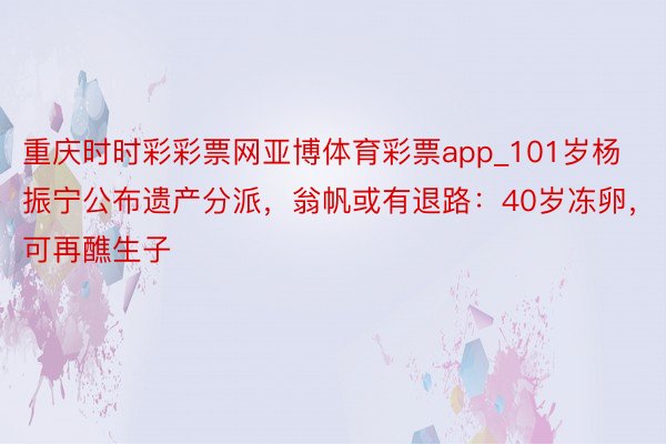 重庆时时彩彩票网亚博体育彩票app_101岁杨振宁公布遗产分派，翁帆或有退路：40岁冻卵，可再醮生子