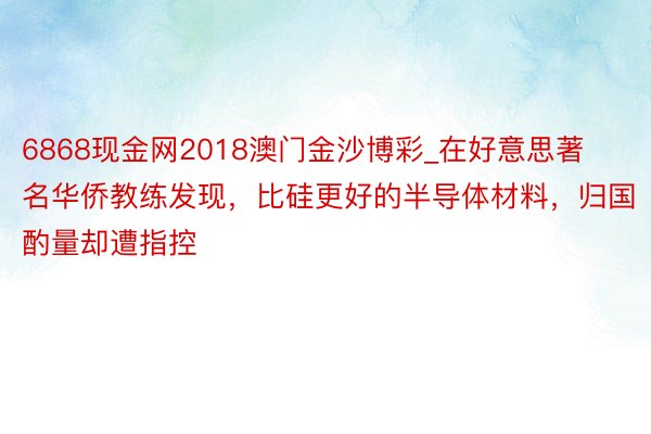 6868现金网2018澳门金沙博彩_在好意思著名华侨教练发现，比硅更好的半导体材料，归国酌量却遭指控