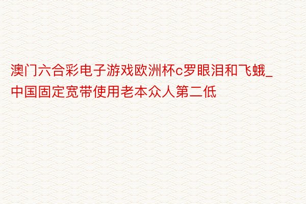 澳门六合彩电子游戏欧洲杯c罗眼泪和飞蛾_中国固定宽带使用老本众人第二低