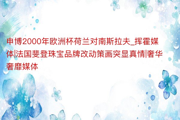 申博2000年欧洲杯荷兰对南斯拉夫_挥霍媒体|法国斐登珠宝品牌改动策画突显真情|奢华奢靡媒体