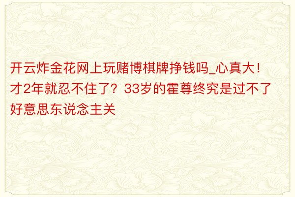 开云炸金花网上玩赌博棋牌挣钱吗_心真大！才2年就忍不住了？33岁的霍尊终究是过不了好意思东说念主关