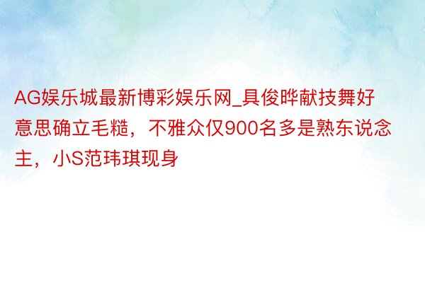 AG娱乐城最新博彩娱乐网_具俊晔献技舞好意思确立毛糙，不雅众仅900名多是熟东说念主，小S范玮琪现身