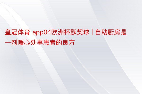 皇冠体育 app04欧洲杯默契球 | 自助厨房是一剂暖心处事患者的良方