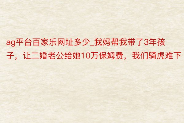 ag平台百家乐网址多少_我妈帮我带了3年孩子，让二婚老公给她10万保姆费，我们骑虎难下