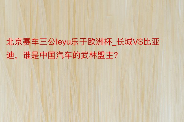 北京赛车三公leyu乐于欧洲杯_长城VS比亚迪，谁是中国汽车的武林盟主？