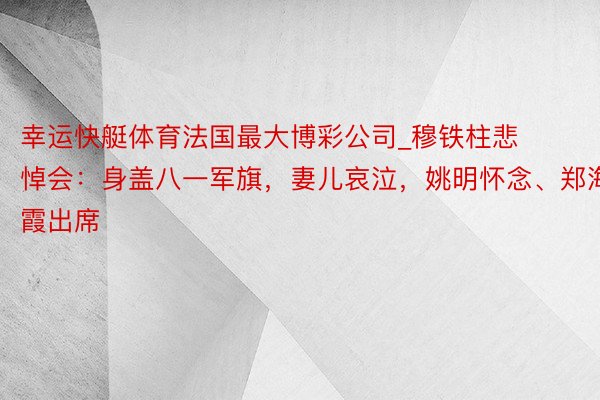 幸运快艇体育法国最大博彩公司_穆铁柱悲悼会：身盖八一军旗，妻儿哀泣，姚明怀念、郑海霞出席