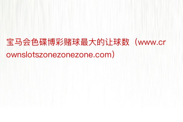 宝马会色碟博彩赌球最大的让球数（www.crownslotszonezonezone.com）