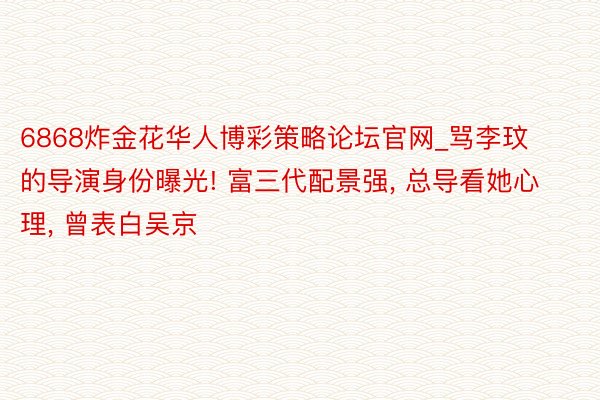 6868炸金花华人博彩策略论坛官网_骂李玟的导演身份曝光! 富三代配景强, 总导看她心理, 曾表白吴京