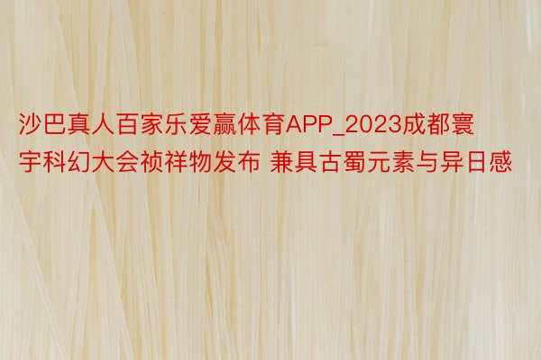 沙巴真人百家乐爱赢体育APP_2023成都寰宇科幻大会祯祥物发布 兼具古蜀元素与异日感