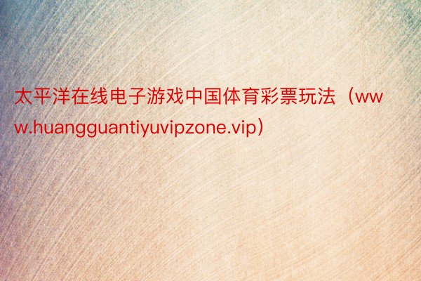 太平洋在线电子游戏中国体育彩票玩法（www.huangguantiyuvipzone.vip）