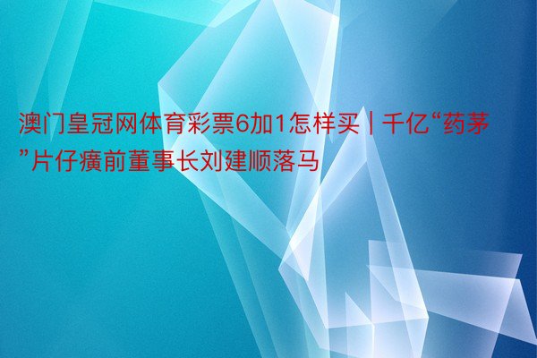 澳门皇冠网体育彩票6加1怎样买 | 千亿“药茅”片仔癀前董事长刘建顺落马