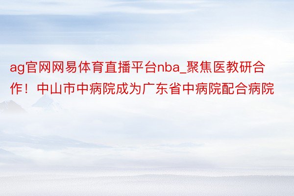 ag官网网易体育直播平台nba_聚焦医教研合作！中山市中病院成为广东省中病院配合病院