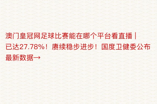 澳门皇冠网足球比赛能在哪个平台看直播 | 已达27.78%！赓续稳步进步！国度卫健委公布最新数据→