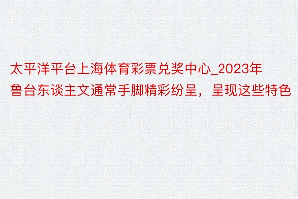 太平洋平台上海体育彩票兑奖中心_2023年鲁台东谈主文通常手脚精彩纷呈，呈现这些特色