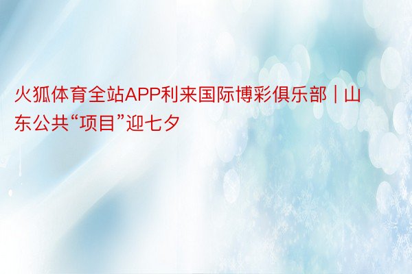 火狐体育全站APP利来国际博彩俱乐部 | 山东公共“项目”迎七夕