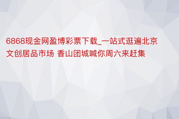 6868现金网盈博彩票下载_一站式逛遍北京文创居品市场 香山团城喊你周六来赶集