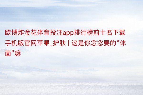 欧博炸金花体育投注app排行榜前十名下载手机版官网苹果_护肤 | 这是你念念要的“体面”嘛