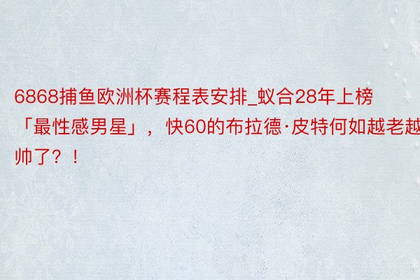 6868捕鱼欧洲杯赛程表安排_蚁合28年上榜「最性感男星」，快60的布拉德·皮特何如越老越帅了？！