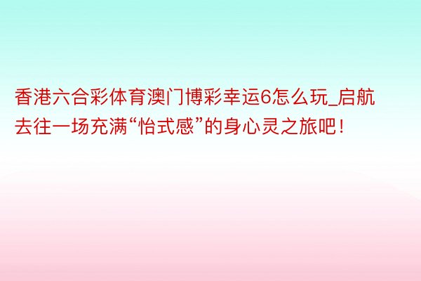 香港六合彩体育澳门博彩幸运6怎么玩_启航去往一场充满“怡式感”的身心灵之旅吧！