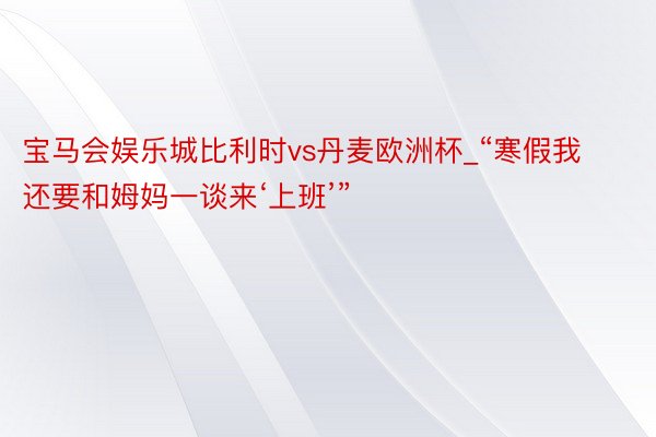 宝马会娱乐城比利时vs丹麦欧洲杯_“寒假我还要和姆妈一谈来‘上班’”