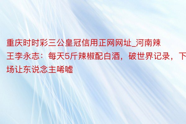 重庆时时彩三公皇冠信用正网网址_河南辣王李永志：每天5斤辣椒配白酒，破世界记录，下场让东说念主唏嘘