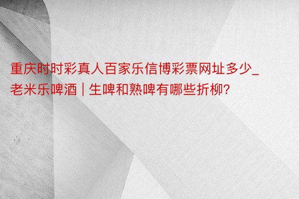 重庆时时彩真人百家乐信博彩票网址多少_老米乐啤酒 | 生啤和熟啤有哪些折柳？