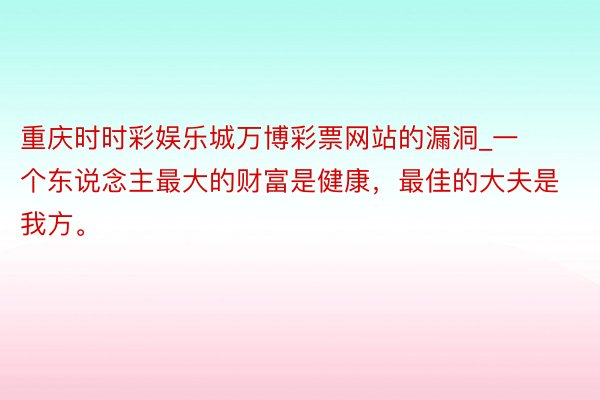 重庆时时彩娱乐城万博彩票网站的漏洞_一个东说念主最大的财富是健康，最佳的大夫是我方。