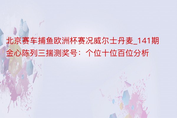 北京赛车捕鱼欧洲杯赛况威尔士丹麦_141期金心陈列三揣测奖号：个位十位百位分析