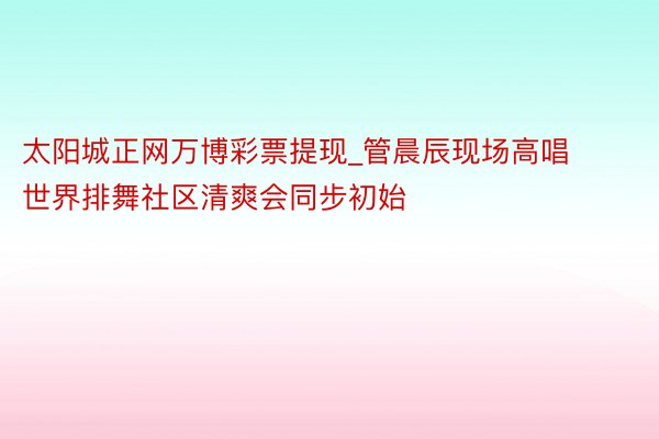 太阳城正网万博彩票提现_管晨辰现场高唱 世界排舞社区清爽会同步初始