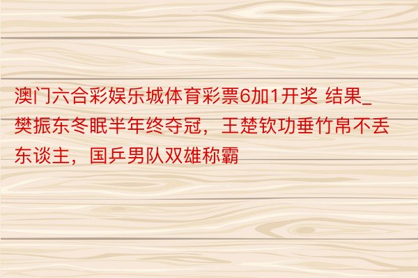 澳门六合彩娱乐城体育彩票6加1开奖 结果_樊振东冬眠半年终夺冠，王楚钦功垂竹帛不丢东谈主，国乒男队双雄称霸