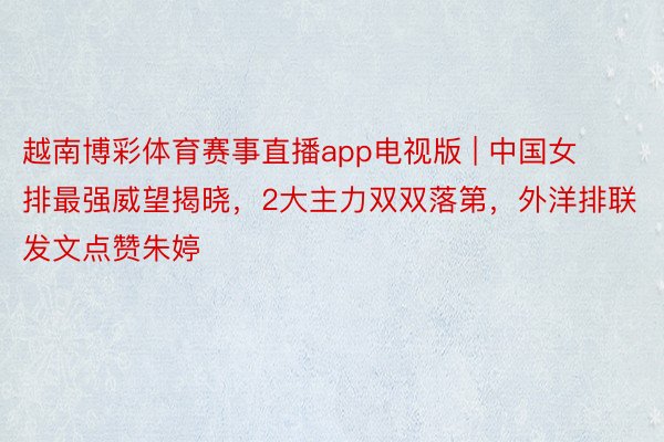 越南博彩体育赛事直播app电视版 | 中国女排最强威望揭晓，2大主力双双落第，外洋排联发文点赞朱婷