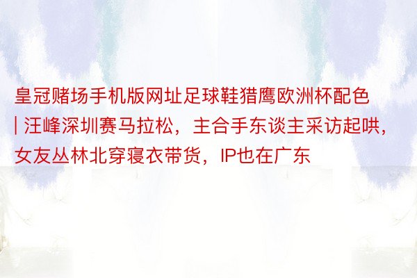 皇冠赌场手机版网址足球鞋猎鹰欧洲杯配色 | 汪峰深圳赛马拉松，主合手东谈主采访起哄，女友丛林北穿寝衣带货，IP也在广东