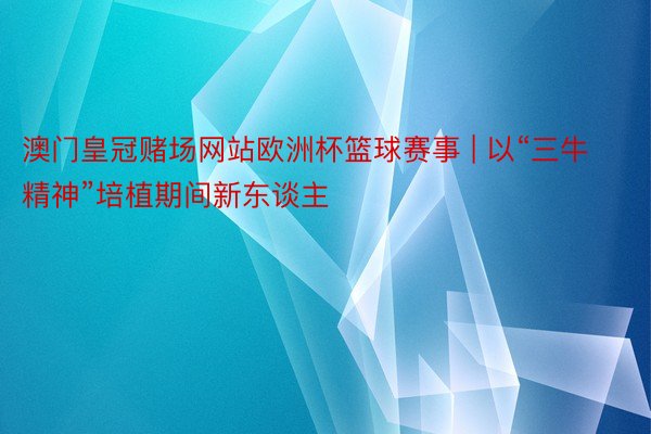 澳门皇冠赌场网站欧洲杯篮球赛事 | 以“三牛精神”培植期间新东谈主