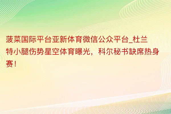 菠菜国际平台亚新体育微信公众平台_杜兰特小腿伤势星空体育曝光，科尔秘书缺席热身赛！