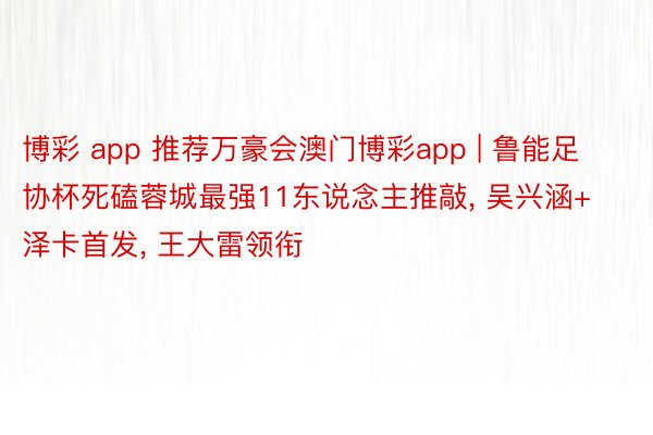 博彩 app 推荐万豪会澳门博彩app | 鲁能足协杯死磕蓉城最强11东说念主推敲, 吴兴涵+泽卡首发, 王大雷领衔