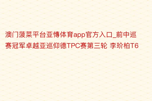 澳门菠菜平台亚慱体育app官方入口_前中巡赛冠军卓越亚巡仰德TPC赛第三轮 李玠柏T6