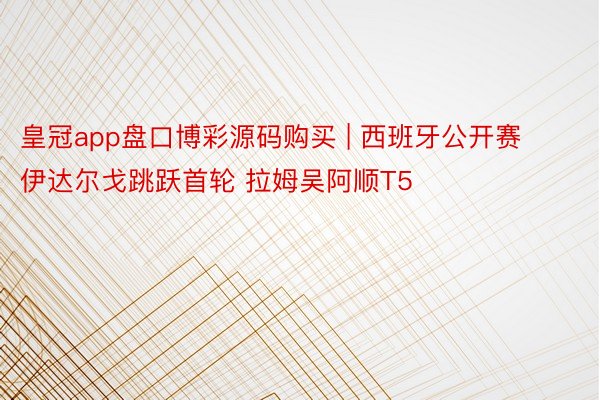 皇冠app盘口博彩源码购买 | 西班牙公开赛伊达尔戈跳跃首轮 拉姆吴阿顺T5