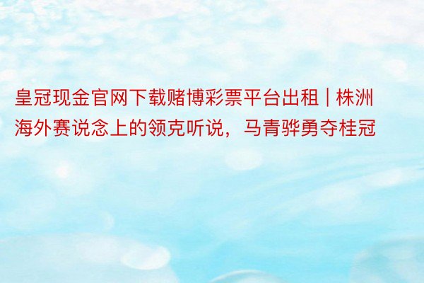 皇冠现金官网下载赌博彩票平台出租 | 株洲海外赛说念上的领克听说，马青骅勇夺桂冠