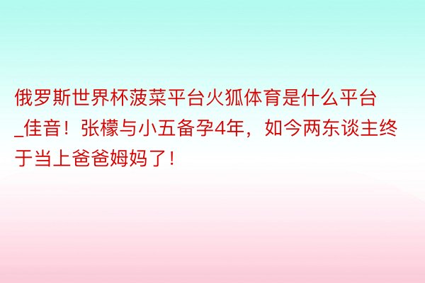 俄罗斯世界杯菠菜平台火狐体育是什么平台_佳音！张檬与小五备孕4年，如今两东谈主终于当上爸爸姆妈了！