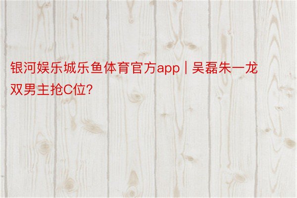 银河娱乐城乐鱼体育官方app | 吴磊朱一龙双男主抢C位？