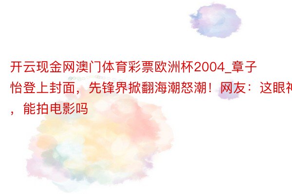 开云现金网澳门体育彩票欧洲杯2004_章子怡登上封面，先锋界掀翻海潮怒潮！网友：这眼神，能拍电影吗