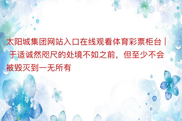 太阳城集团网站入口在线观看体育彩票柜台 | 于适诚然咫尺的处境不如之前，但至少不会被毁灭到一无所有