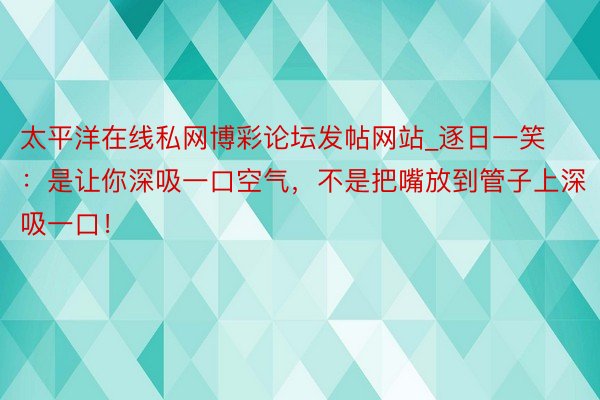 太平洋在线私网博彩论坛发帖网站_逐日一笑：是让你深吸一口空气，不是把嘴放到管子上深吸一口！