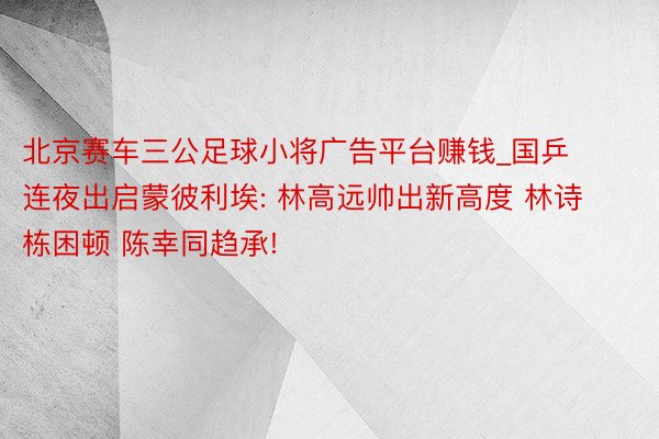 北京赛车三公足球小将广告平台赚钱_国乒连夜出启蒙彼利埃: 林高远帅出新高度 林诗栋困顿 陈幸同趋承!