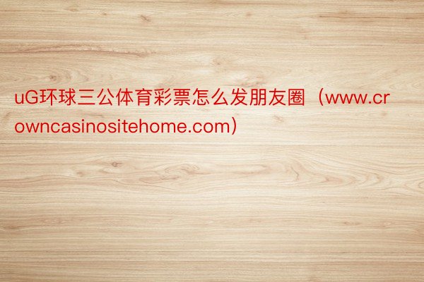 uG环球三公体育彩票怎么发朋友圈（www.crowncasinositehome.com）