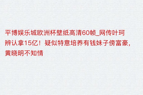 平博娱乐城欧洲杯壁纸高清60帧_网传叶珂辨认拿15亿！疑似特意培养有钱妹子傍富豪，黄晓明不知情