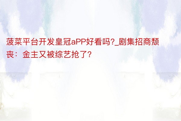 菠菜平台开发皇冠aPP好看吗?_剧集招商颓丧：金主又被综艺抢了？