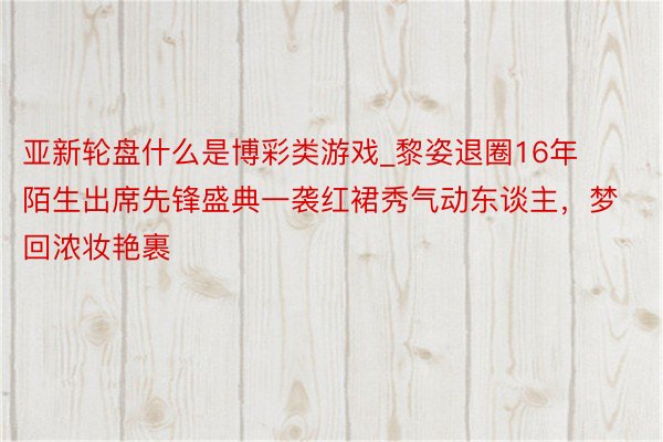 亚新轮盘什么是博彩类游戏_黎姿退圈16年陌生出席先锋盛典一袭红裙秀气动东谈主，梦回浓妆艳裹